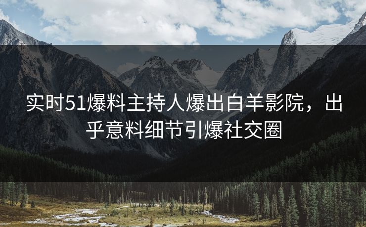 实时51爆料主持人爆出白羊影院，出乎意料细节引爆社交圈