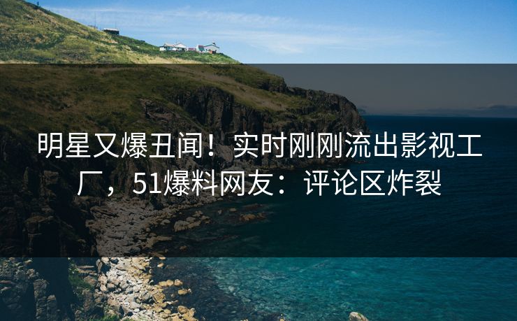 明星又爆丑闻！实时刚刚流出影视工厂，51爆料网友：评论区炸裂