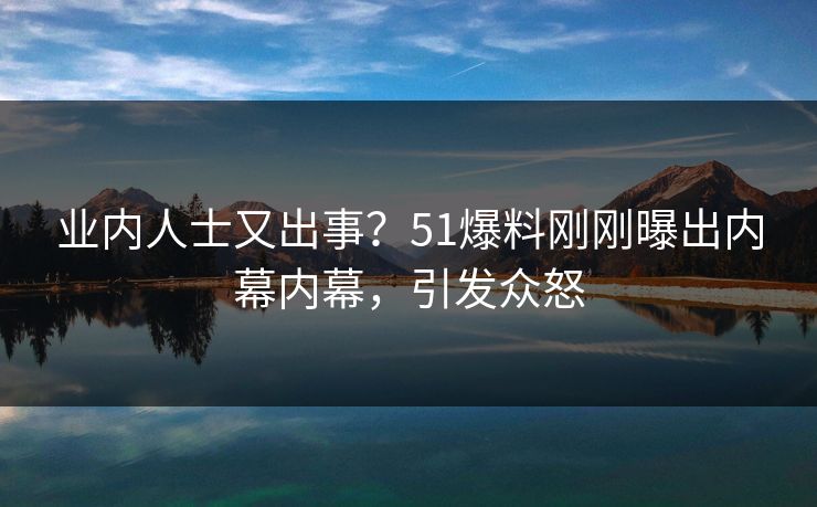 业内人士又出事？51爆料刚刚曝出内幕内幕，引发众怒