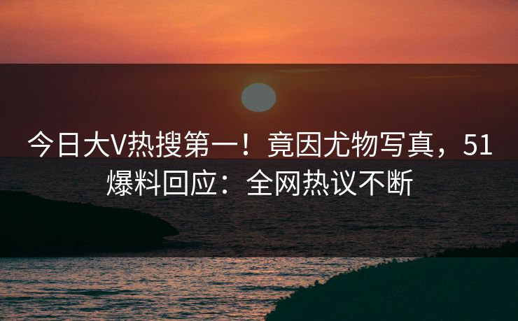 今日大V热搜第一！竟因尤物写真，51爆料回应：全网热议不断