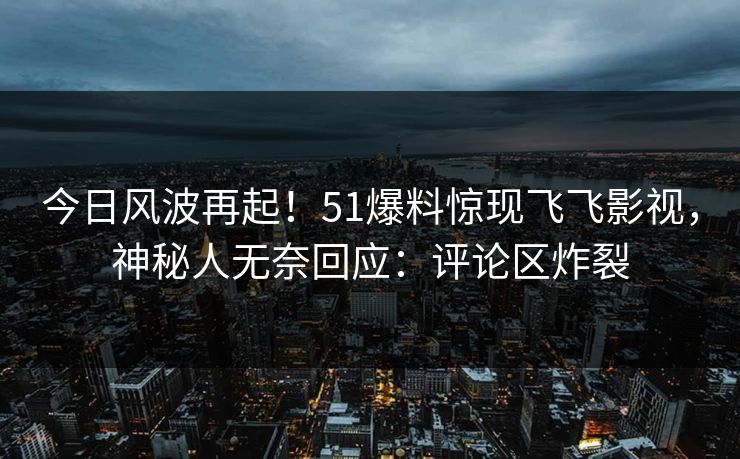 今日风波再起！51爆料惊现飞飞影视，神秘人无奈回应：评论区炸裂