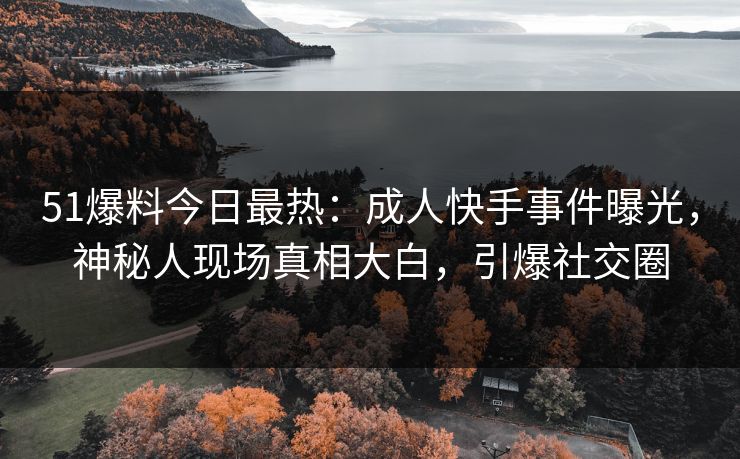 51爆料今日最热：成人快手事件曝光，神秘人现场真相大白，引爆社交圈