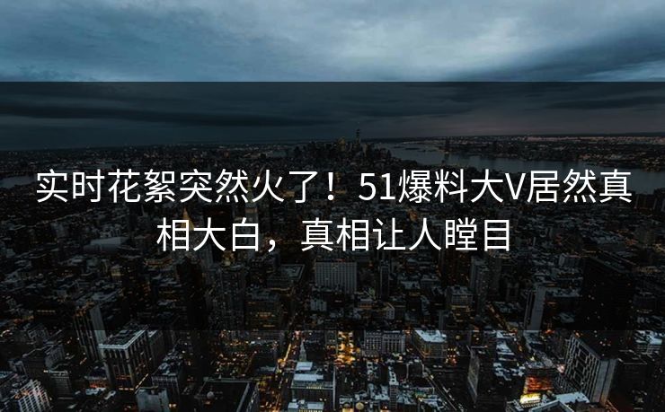 实时花絮突然火了！51爆料大V居然真相大白，真相让人瞠目