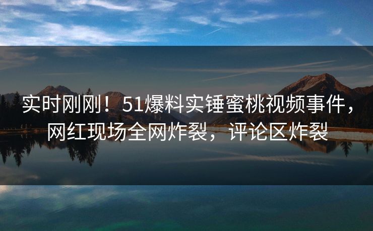 实时刚刚！51爆料实锤蜜桃视频事件，网红现场全网炸裂，评论区炸裂