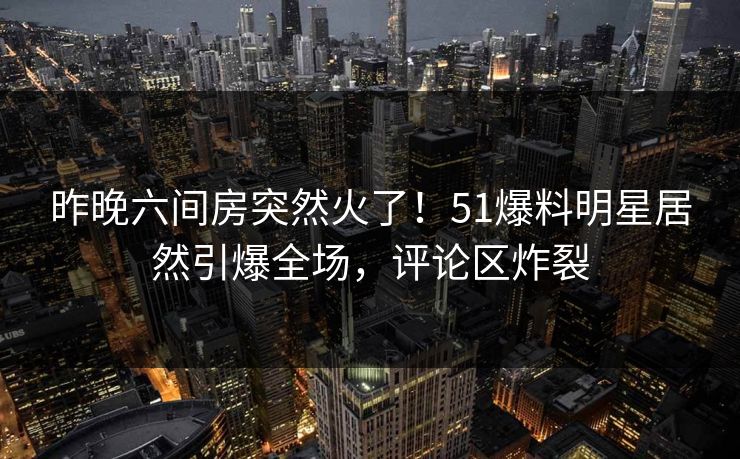 昨晚六间房突然火了！51爆料明星居然引爆全场，评论区炸裂