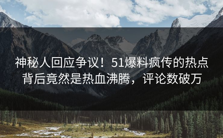神秘人回应争议！51爆料疯传的热点背后竟然是热血沸腾，评论数破万