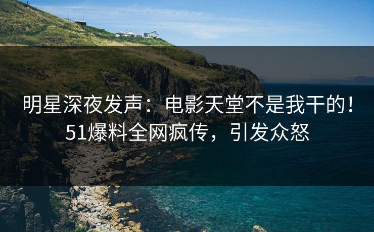 明星深夜发声：电影天堂不是我干的！51爆料全网疯传，引发众怒