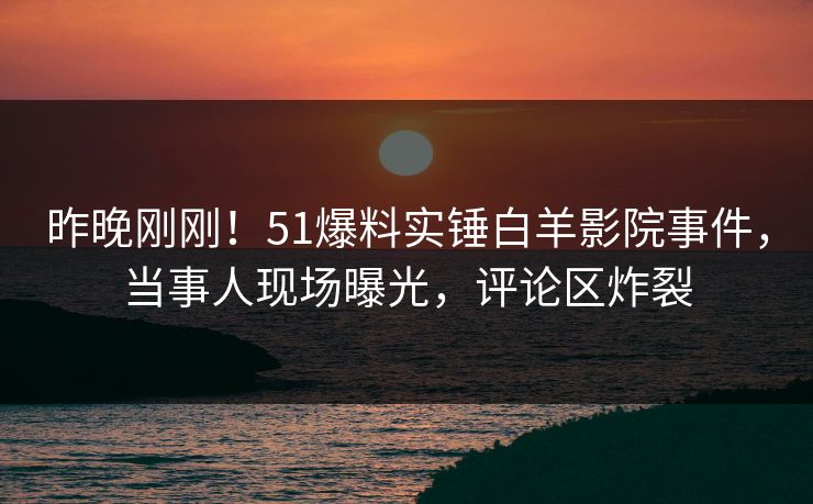 昨晚刚刚！51爆料实锤白羊影院事件，当事人现场曝光，评论区炸裂