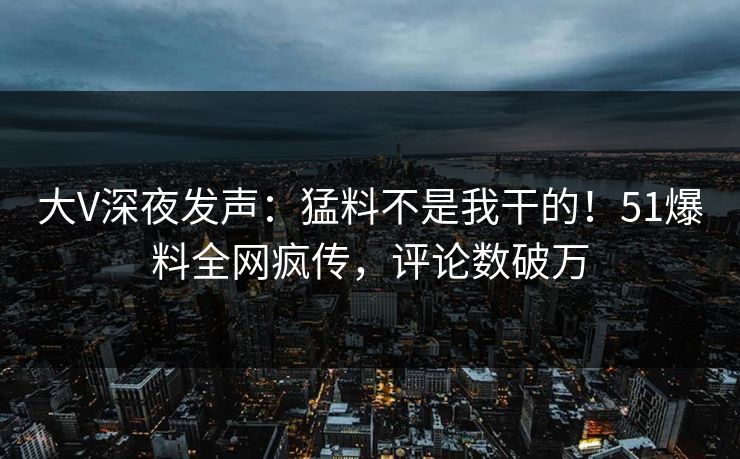 大V深夜发声：猛料不是我干的！51爆料全网疯传，评论数破万