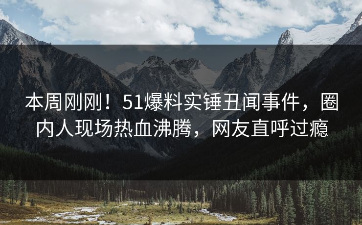 本周刚刚！51爆料实锤丑闻事件，圈内人现场热血沸腾，网友直呼过瘾