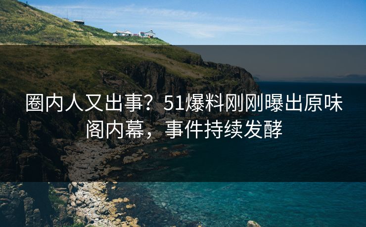 圈内人又出事？51爆料刚刚曝出原味阁内幕，事件持续发酵