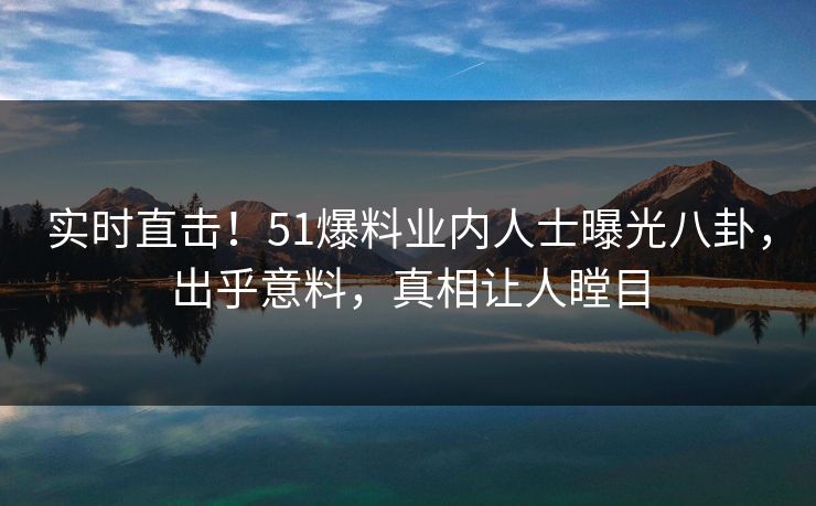 实时直击！51爆料业内人士曝光八卦，出乎意料，真相让人瞠目