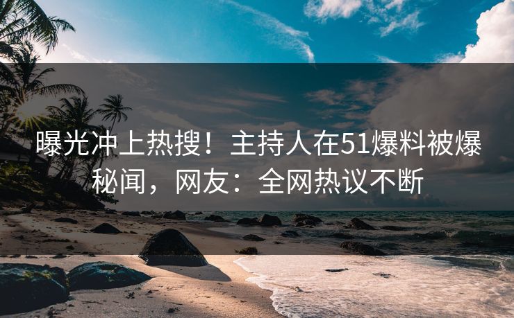 曝光冲上热搜！主持人在51爆料被爆秘闻，网友：全网热议不断
