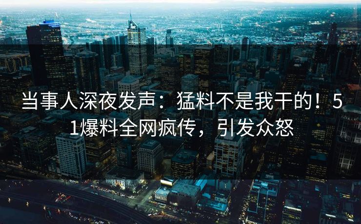 当事人深夜发声：猛料不是我干的！51爆料全网疯传，引发众怒