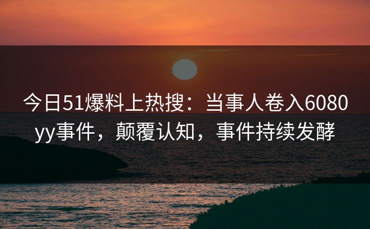 今日51爆料上热搜：当事人卷入6080yy事件，颠覆认知，事件持续发酵