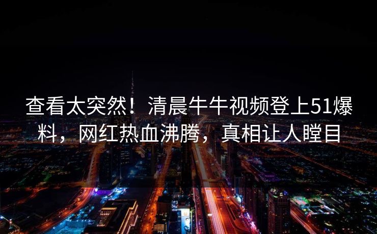 查看太突然！清晨牛牛视频登上51爆料，网红热血沸腾，真相让人瞠目