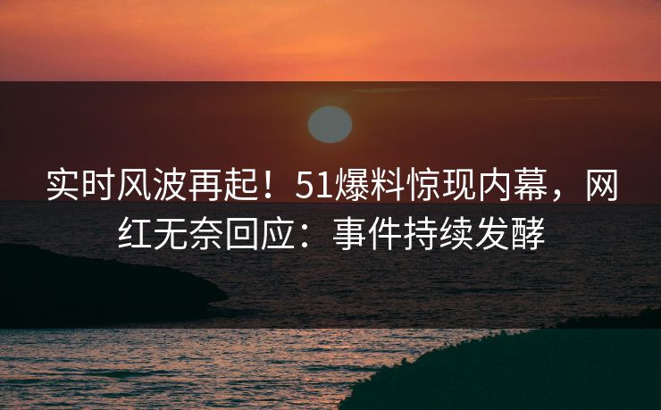 实时风波再起！51爆料惊现内幕，网红无奈回应：事件持续发酵