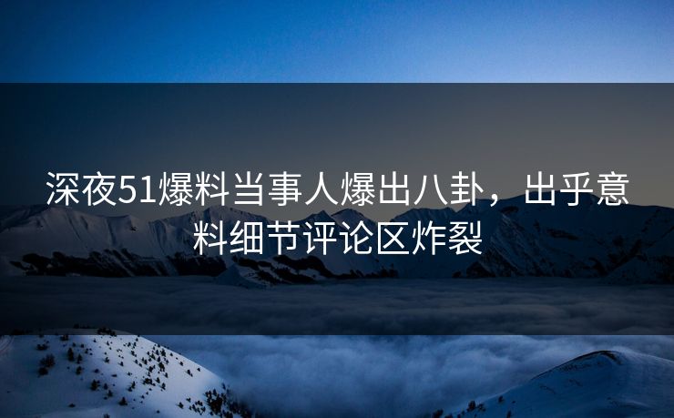 深夜51爆料当事人爆出八卦，出乎意料细节评论区炸裂