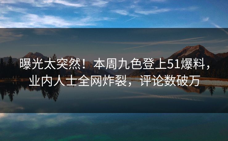曝光太突然！本周九色登上51爆料，业内人士全网炸裂，评论数破万