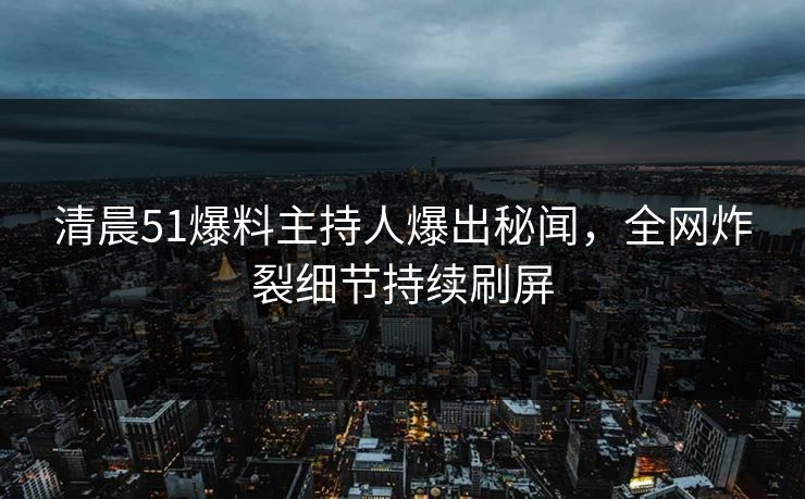 清晨51爆料主持人爆出秘闻，全网炸裂细节持续刷屏