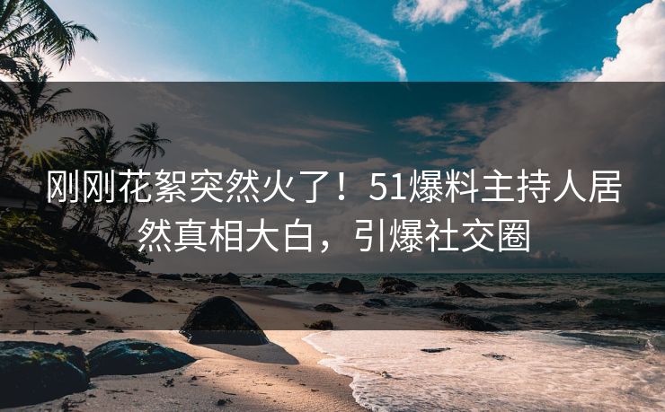 刚刚花絮突然火了！51爆料主持人居然真相大白，引爆社交圈