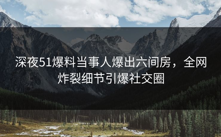 深夜51爆料当事人爆出六间房，全网炸裂细节引爆社交圈