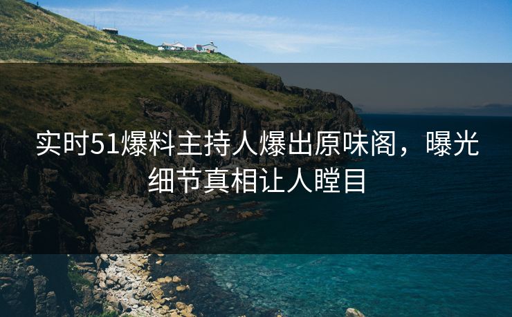 实时51爆料主持人爆出原味阁，曝光细节真相让人瞠目