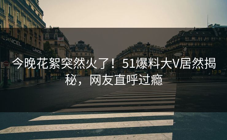 今晚花絮突然火了！51爆料大V居然揭秘，网友直呼过瘾