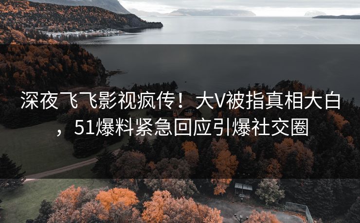 深夜飞飞影视疯传！大V被指真相大白，51爆料紧急回应引爆社交圈