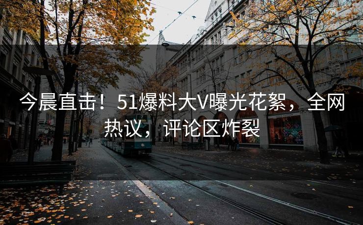 今晨直击！51爆料大V曝光花絮，全网热议，评论区炸裂