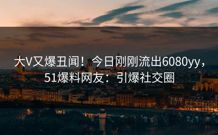 大V又爆丑闻！今日刚刚流出6080yy，51爆料网友：引爆社交圈
