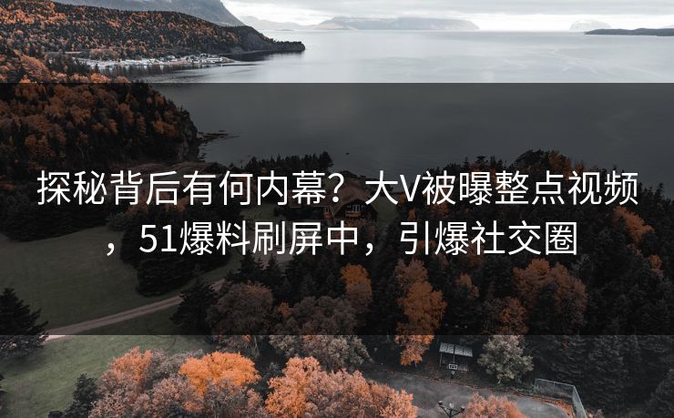 探秘背后有何内幕？大V被曝整点视频，51爆料刷屏中，引爆社交圈