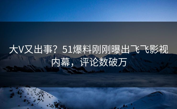 大V又出事？51爆料刚刚曝出飞飞影视内幕，评论数破万