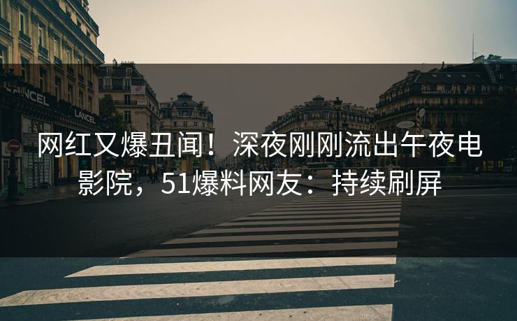 网红又爆丑闻！深夜刚刚流出午夜电影院，51爆料网友：持续刷屏