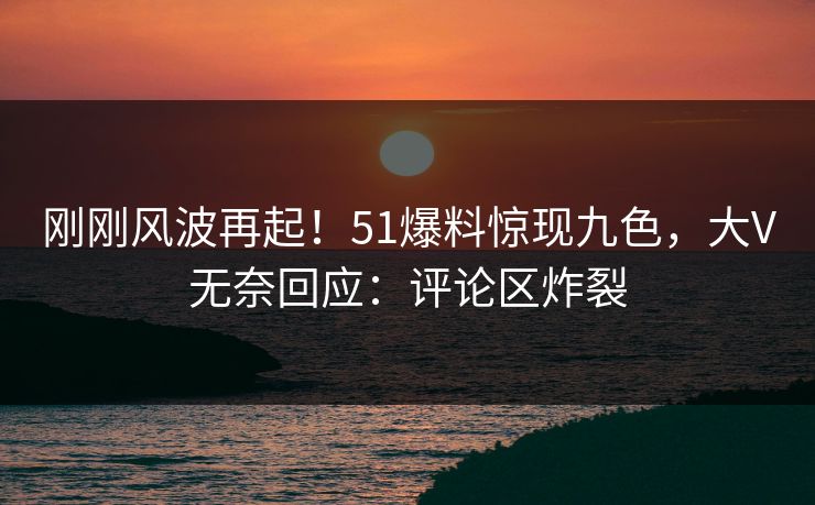 刚刚风波再起！51爆料惊现九色，大V无奈回应：评论区炸裂