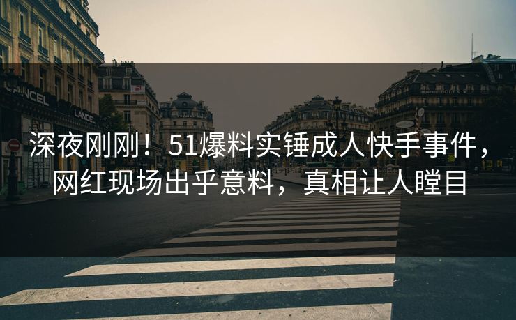 深夜刚刚！51爆料实锤成人快手事件，网红现场出乎意料，真相让人瞠目