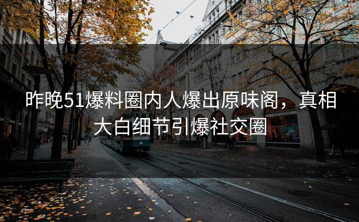 昨晚51爆料圈内人爆出原味阁，真相大白细节引爆社交圈