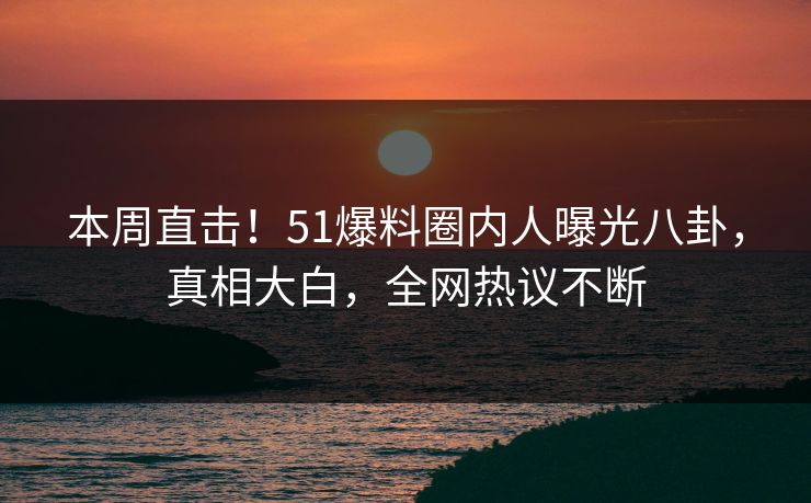 本周直击！51爆料圈内人曝光八卦，真相大白，全网热议不断