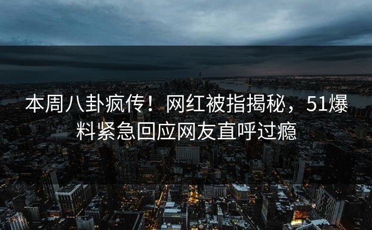 本周八卦疯传！网红被指揭秘，51爆料紧急回应网友直呼过瘾