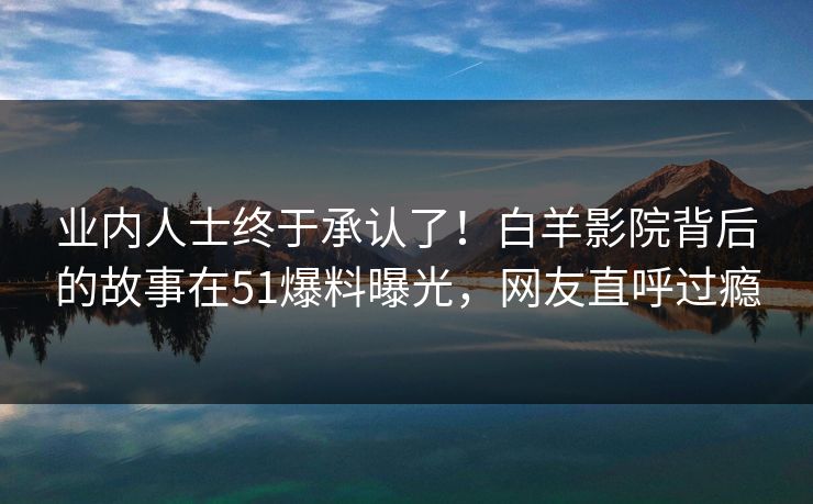 业内人士终于承认了！白羊影院背后的故事在51爆料曝光，网友直呼过瘾