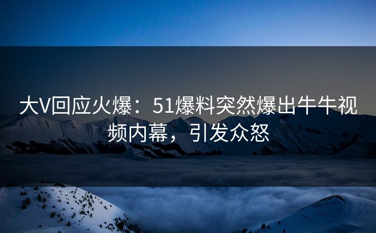大V回应火爆：51爆料突然爆出牛牛视频内幕，引发众怒