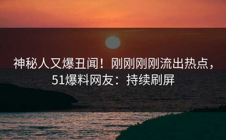 神秘人又爆丑闻！刚刚刚刚流出热点，51爆料网友：持续刷屏