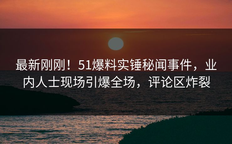 最新刚刚！51爆料实锤秘闻事件，业内人士现场引爆全场，评论区炸裂