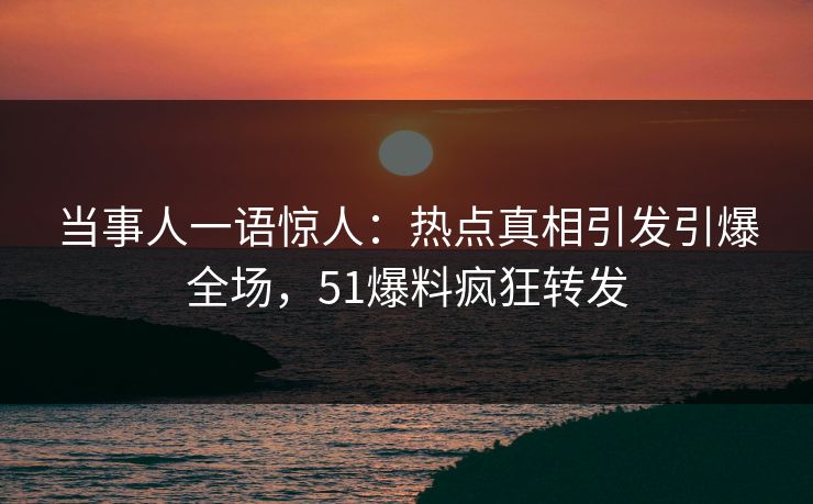 当事人一语惊人：热点真相引发引爆全场，51爆料疯狂转发