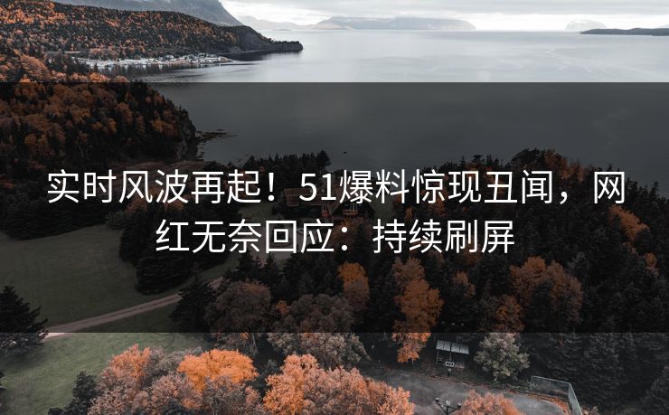 实时风波再起！51爆料惊现丑闻，网红无奈回应：持续刷屏