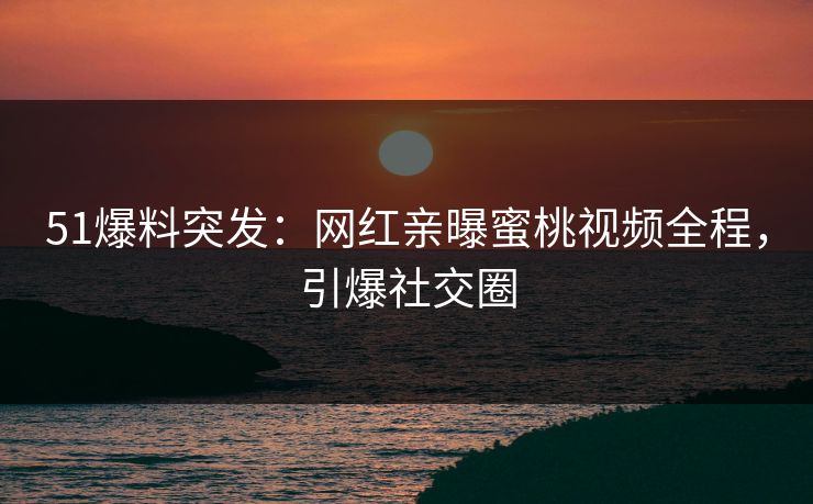 51爆料突发：网红亲曝蜜桃视频全程，引爆社交圈