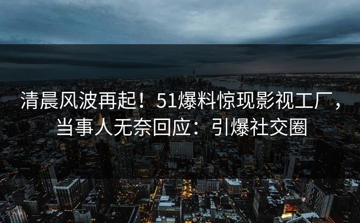 清晨风波再起！51爆料惊现影视工厂，当事人无奈回应：引爆社交圈