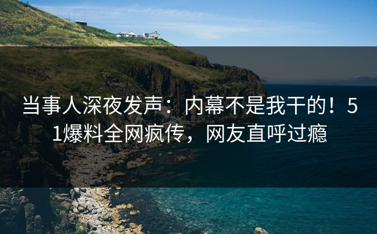 当事人深夜发声：内幕不是我干的！51爆料全网疯传，网友直呼过瘾