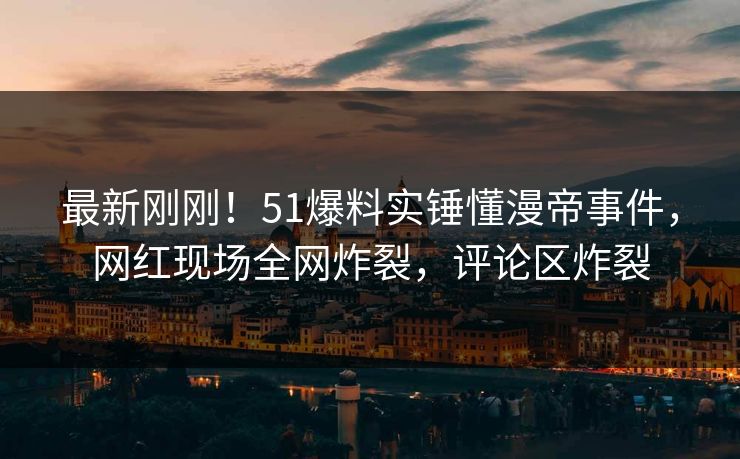 最新刚刚！51爆料实锤懂漫帝事件，网红现场全网炸裂，评论区炸裂