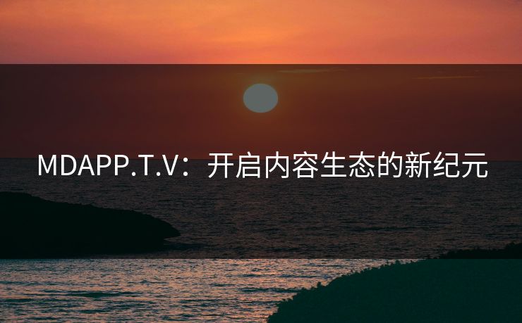 MDAPP.T.V:开启内容生态的新纪元 MDAPP.T.V:开启内容生态的新纪元